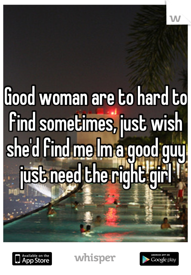 Good woman are to hard to find sometimes, just wish she'd find me Im a good guy just need the right girl