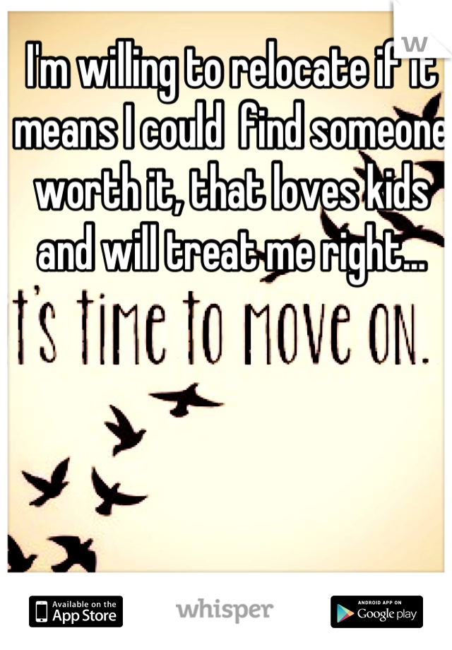 I'm willing to relocate if it means I could  find someone worth it, that loves kids and will treat me right...