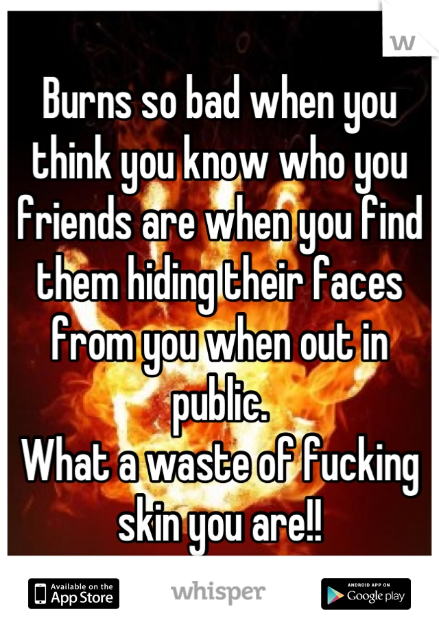 Burns so bad when you think you know who you friends are when you find them hiding their faces from you when out in public. 
What a waste of fucking skin you are!!
