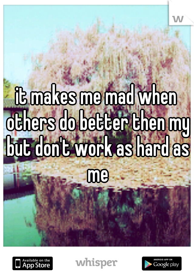 it makes me mad when others do better then my but don't work as hard as me