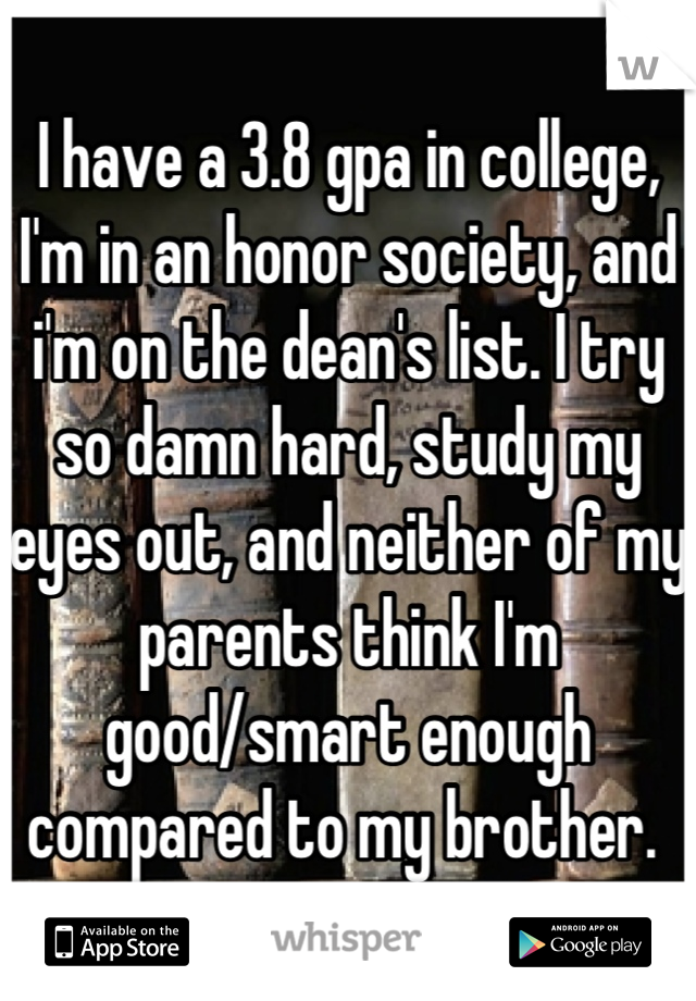 I have a 3.8 gpa in college, I'm in an honor society, and i'm on the dean's list. I try so damn hard, study my eyes out, and neither of my parents think I'm good/smart enough compared to my brother. 