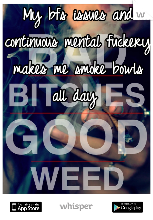 My bfs issues and continuous mental fuckery makes me smoke bowls all day 