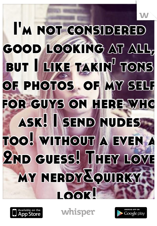 I'm not considered good looking at all, but I like takin' tons of photos  of my self for guys on here who ask! I send nudes too! without a even a 2nd guess! They love my nerdy&quirky look! 