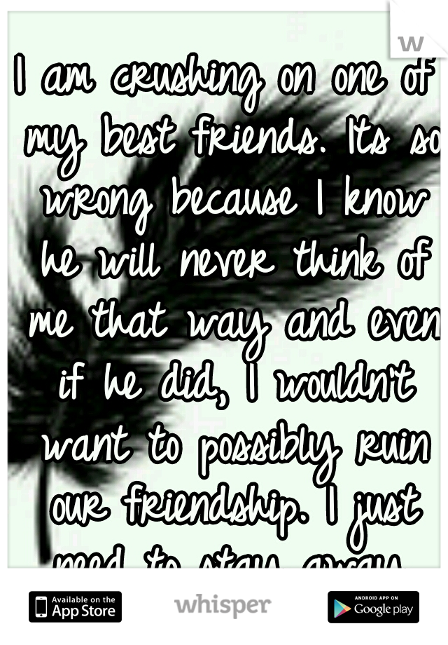 I am crushing on one of my best friends. Its so wrong because I know he will never think of me that way and even if he did, I wouldn't want to possibly ruin our friendship. I just need to stay away.