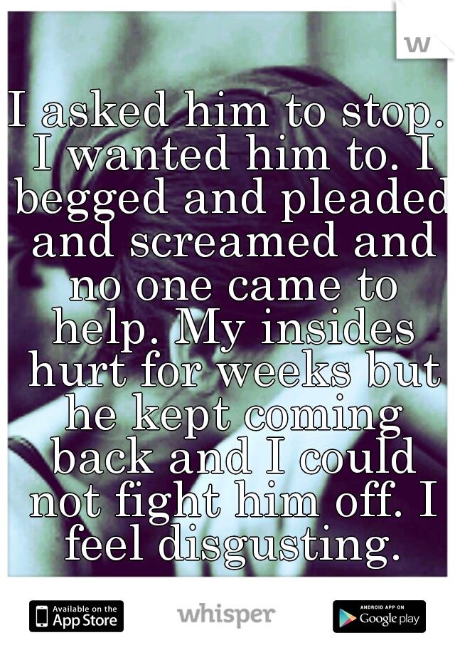 I asked him to stop. I wanted him to. I begged and pleaded and screamed and no one came to help. My insides hurt for weeks but he kept coming back and I could not fight him off. I feel disgusting.