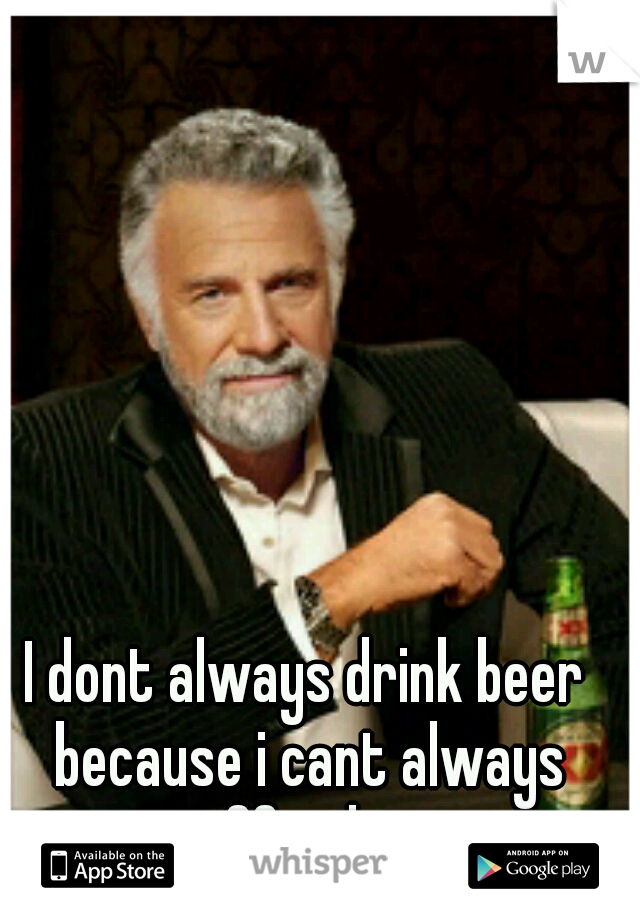 I dont always drink beer because i cant always afford it.