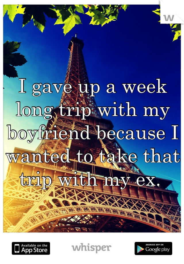 I gave up a week long trip with my boyfriend because I wanted to take that trip with my ex. 