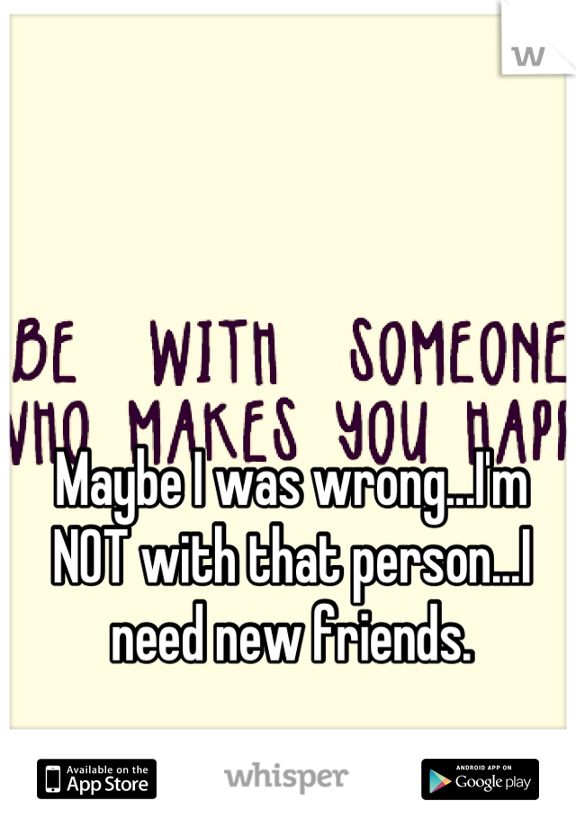 Maybe I was wrong...I'm NOT with that person...I need new friends.