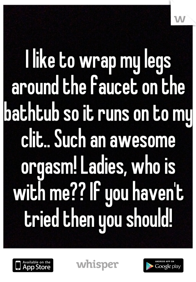 I like to wrap my legs around the faucet on the bathtub so it runs on to my clit.. Such an awesome orgasm! Ladies, who is with me?? If you haven't tried then you should!