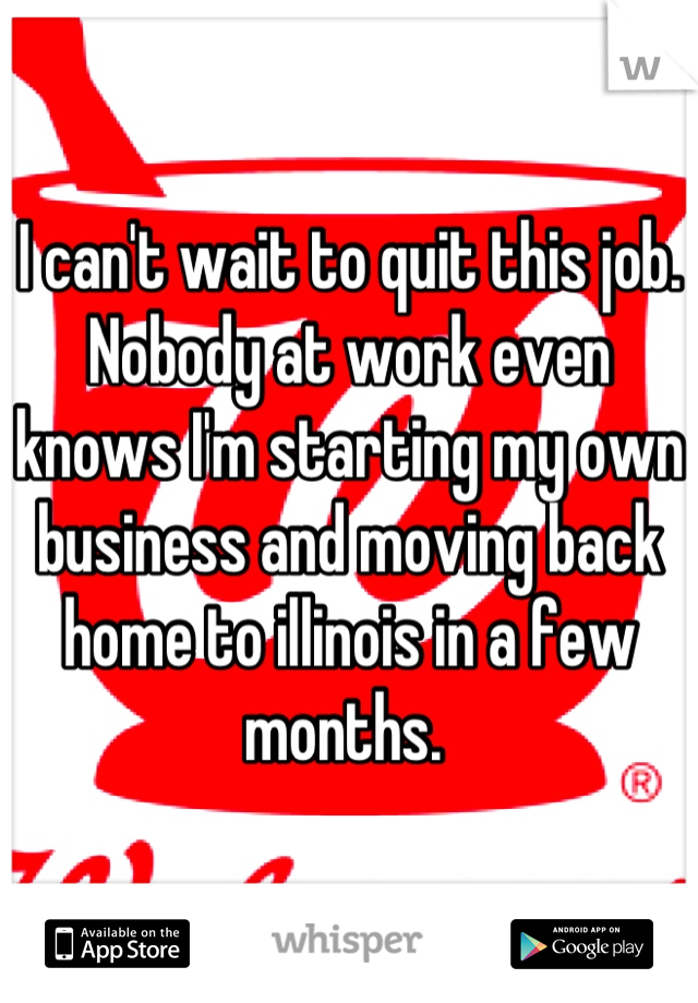 I can't wait to quit this job. Nobody at work even knows I'm starting my own business and moving back home to illinois in a few months. 