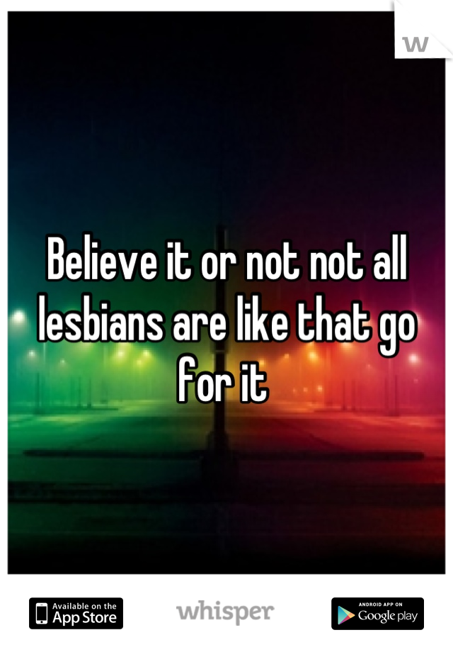 Believe it or not not all lesbians are like that go for it 