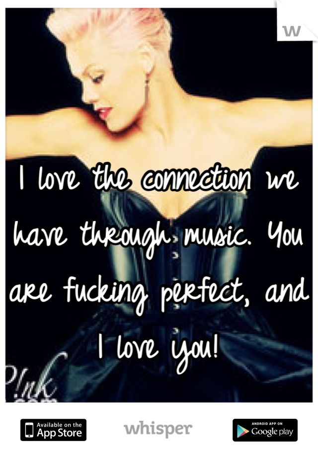 I love the connection we have through music. You are fucking perfect, and I love you!