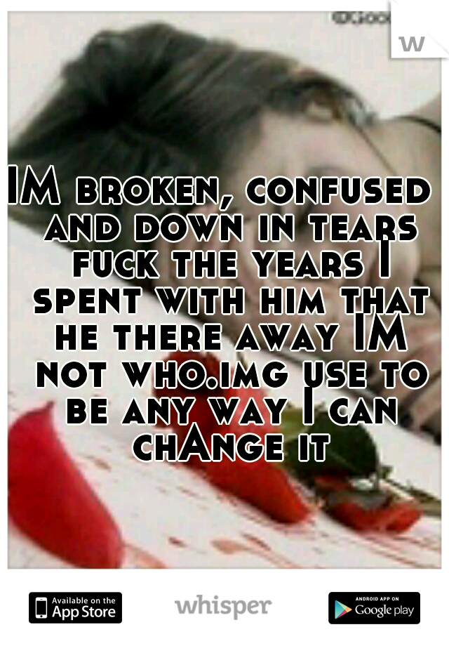 IM broken, confused  and down in tears fuck the years I spent with him that he there away IM not who.img use to be any way I can chAnge it