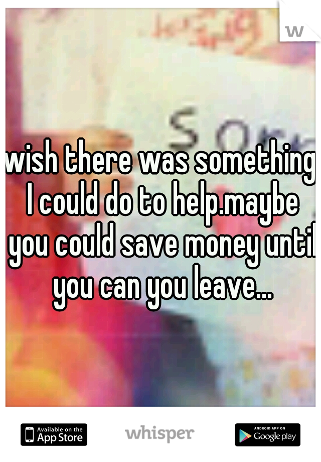 wish there was something I could do to help.maybe you could save money until you can you leave...