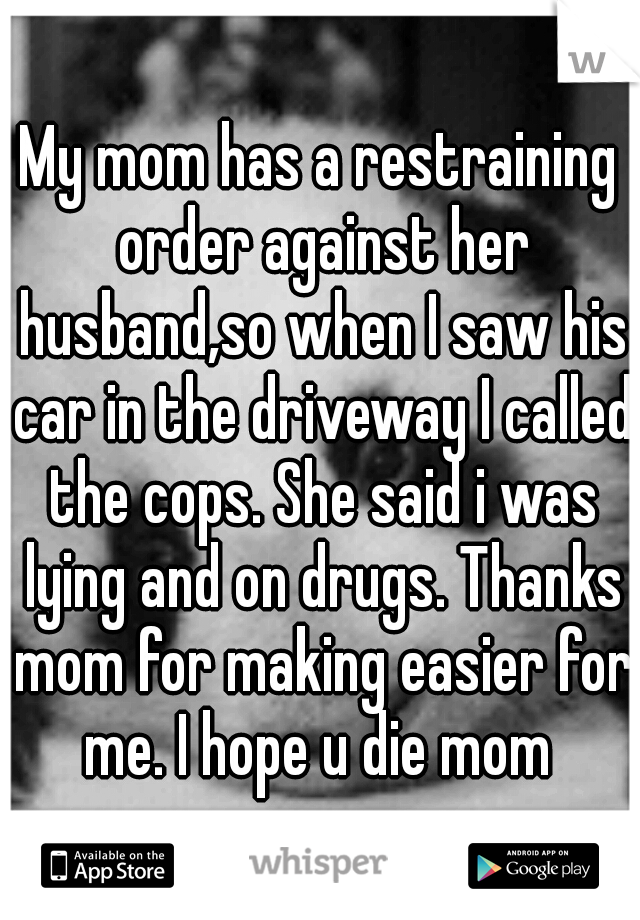 My mom has a restraining order against her husband,so when I saw his car in the driveway I called the cops. She said i was lying and on drugs. Thanks mom for making easier for me. I hope u die mom 