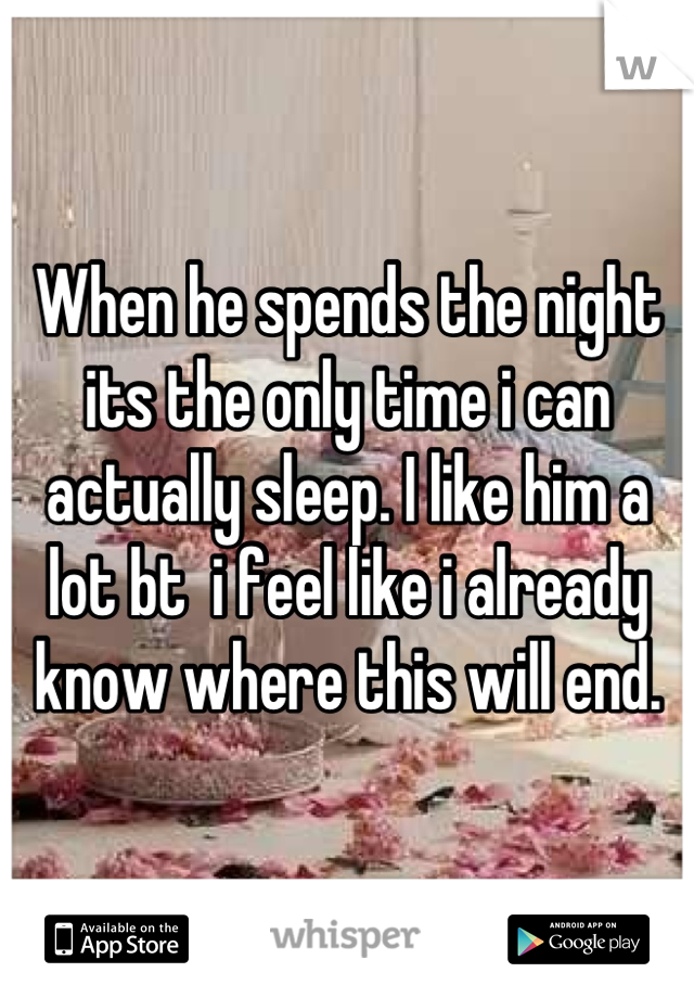When he spends the night its the only time i can actually sleep. I like him a lot bt  i feel like i already know where this will end.