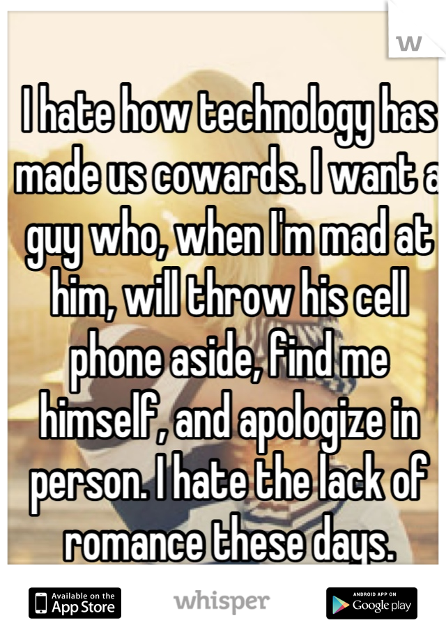 I hate how technology has made us cowards. I want a guy who, when I'm mad at him, will throw his cell phone aside, find me himself, and apologize in person. I hate the lack of romance these days.