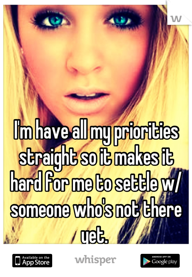 I'm have all my priorities straight so it makes it hard for me to settle w/ someone who's not there yet. 