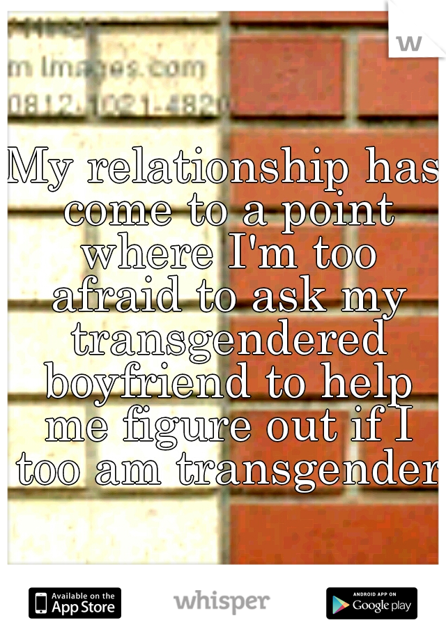 My relationship has come to a point where I'm too afraid to ask my transgendered boyfriend to help me figure out if I too am transgender.