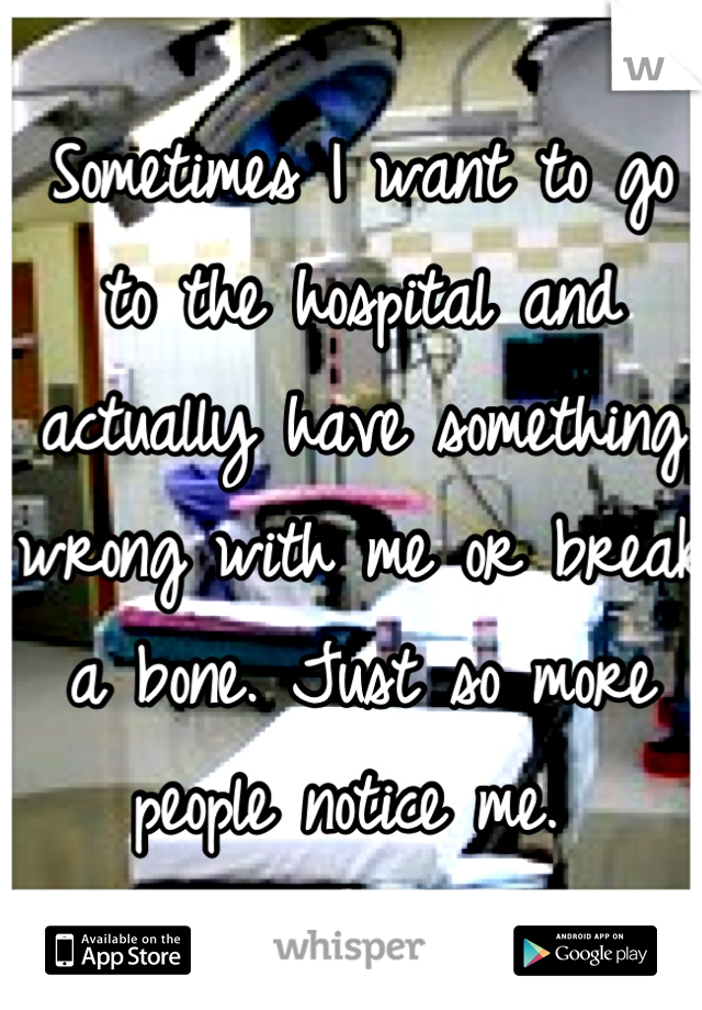 Sometimes I want to go to the hospital and actually have something wrong with me or break a bone. Just so more people notice me. 