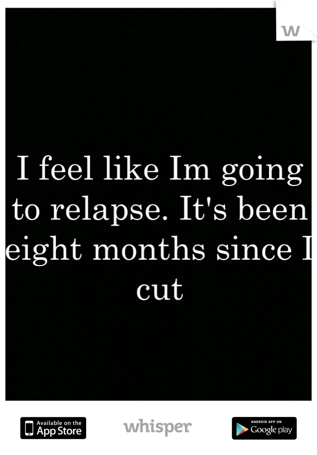 I feel like Im going to relapse. It's been eight months since I cut