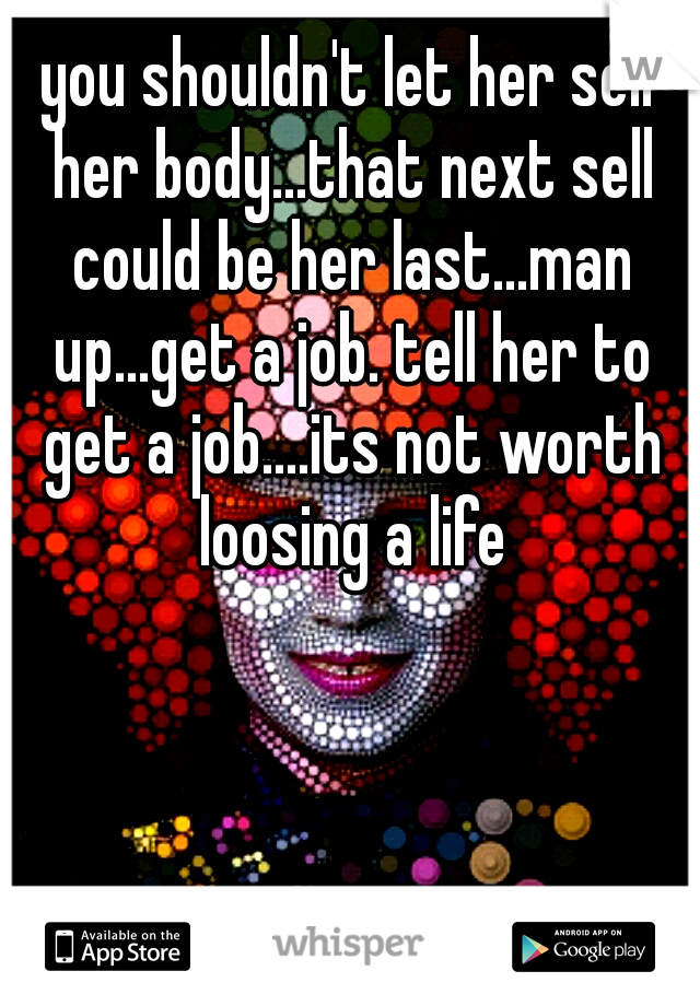 you shouldn't let her sell her body...that next sell could be her last...man up...get a job. tell her to get a job....its not worth loosing a life