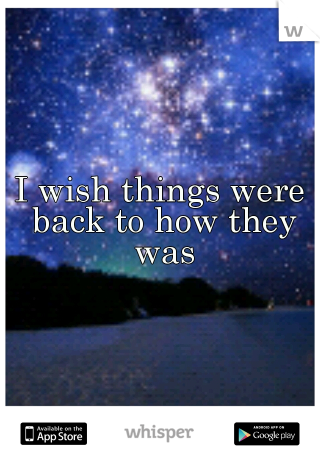 I wish things were back to how they was