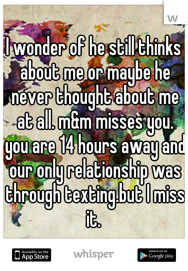I wonder of he still thinks about me or maybe he never thought about me at all. m&m misses you. you are 14 hours away and our only relationship was through texting.but I miss it. 
