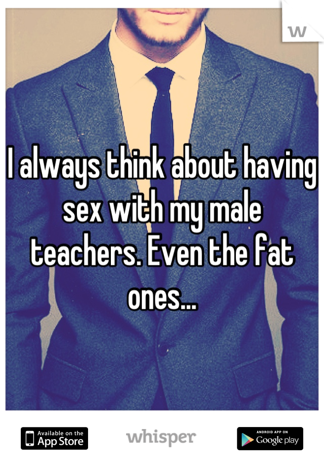 I always think about having sex with my male teachers. Even the fat ones...