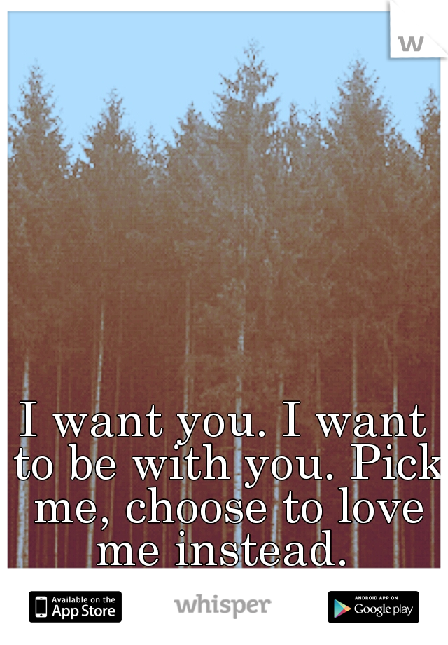 I want you. I want to be with you. Pick me, choose to love me instead. 