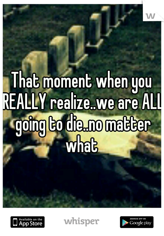 That moment when you REALLY realize..we are ALL going to die..no matter what 