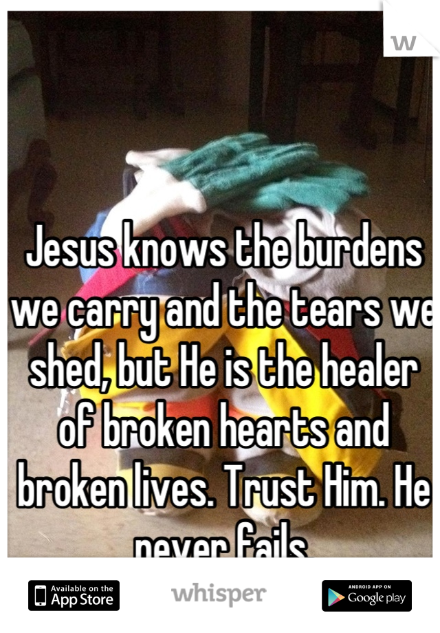 Jesus knows the burdens we carry and the tears we shed, but He is the healer of broken hearts and broken lives. Trust Him. He never fails.
