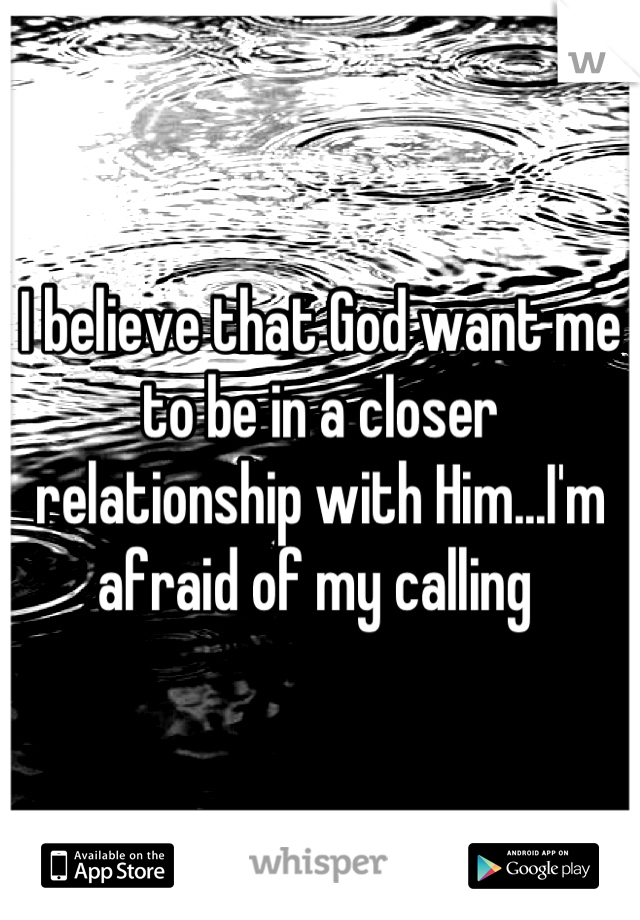 I believe that God want me to be in a closer relationship with Him...I'm afraid of my calling 