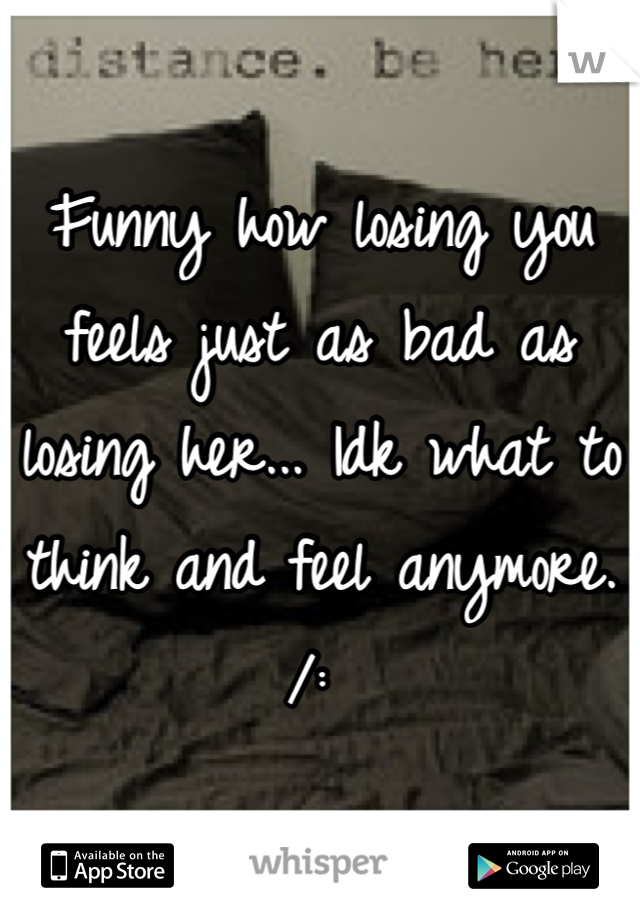 Funny how losing you feels just as bad as losing her... Idk what to think and feel anymore. /: 

