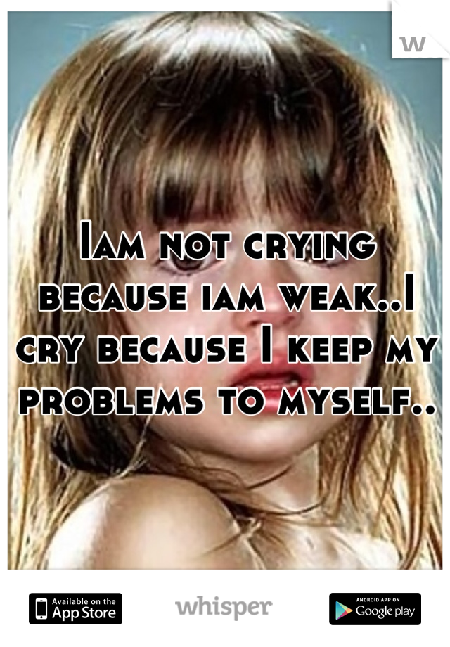 Iam not crying because iam weak..I cry because I keep my problems to myself..