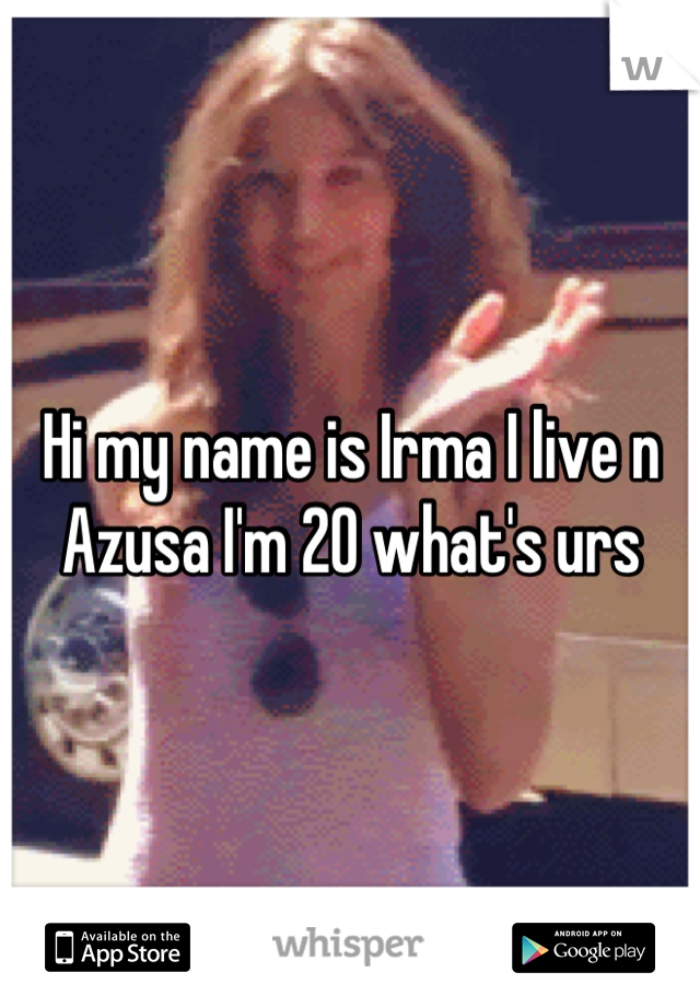 Hi my name is Irma I live n Azusa I'm 20 what's urs