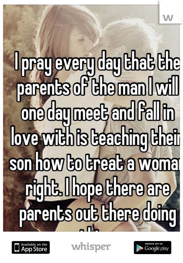 I pray every day that the parents of the man I will one day meet and fall in love with is teaching their son how to treat a woman right. I hope there are parents out there doing this...