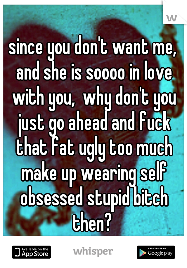 since you don't want me, and she is soooo in love with you,  why don't you just go ahead and fuck that fat ugly too much make up wearing self obsessed stupid bitch then? 