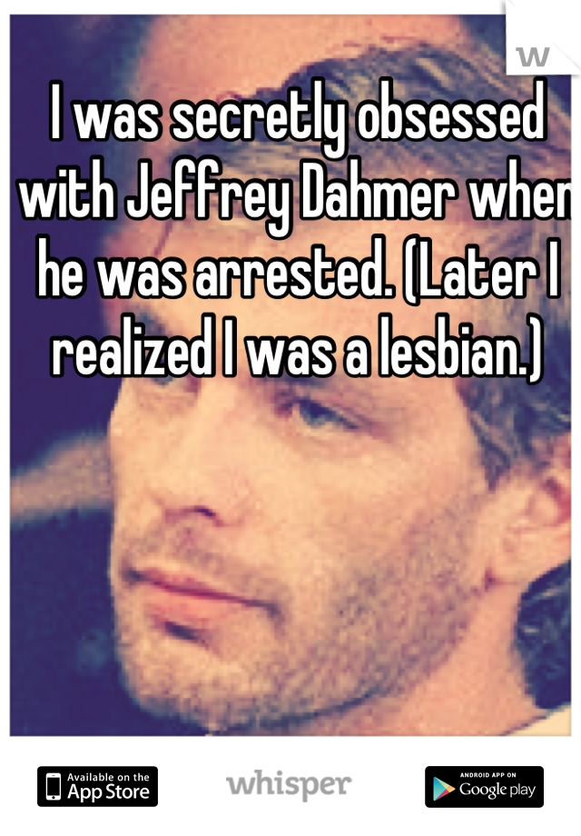 I was secretly obsessed with Jeffrey Dahmer when he was arrested. (Later I realized I was a lesbian.)