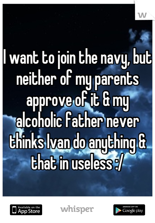 I want to join the navy, but neither of my parents approve of it & my alcoholic father never thinks Ivan do anything & that in useless :/