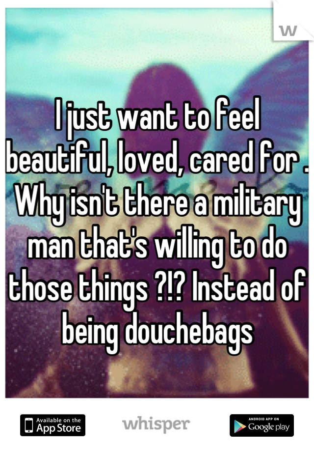 I just want to feel beautiful, loved, cared for . Why isn't there a military man that's willing to do those things ?!? Instead of being douchebags