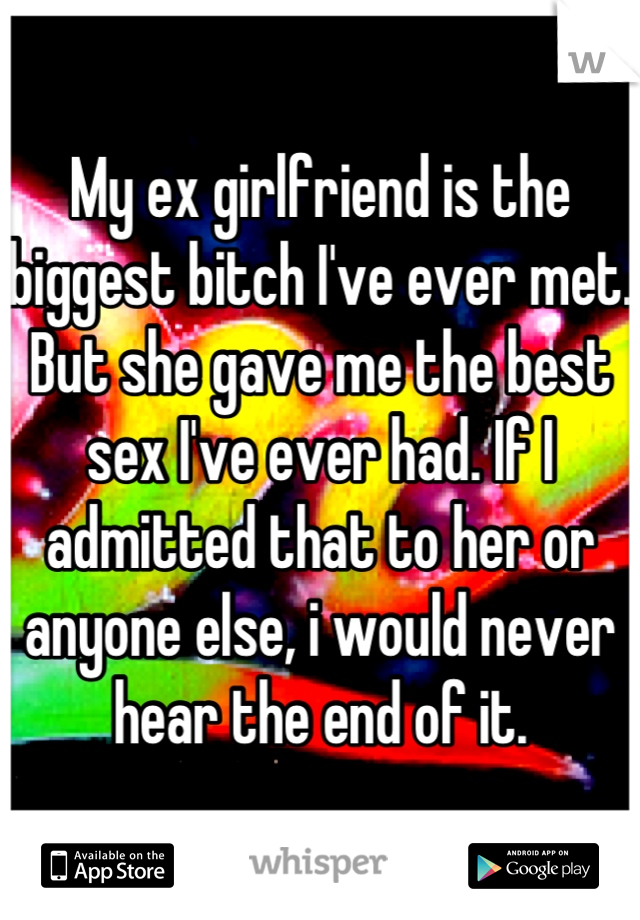 My ex girlfriend is the biggest bitch I've ever met. But she gave me the best sex I've ever had. If I admitted that to her or anyone else, i would never hear the end of it.