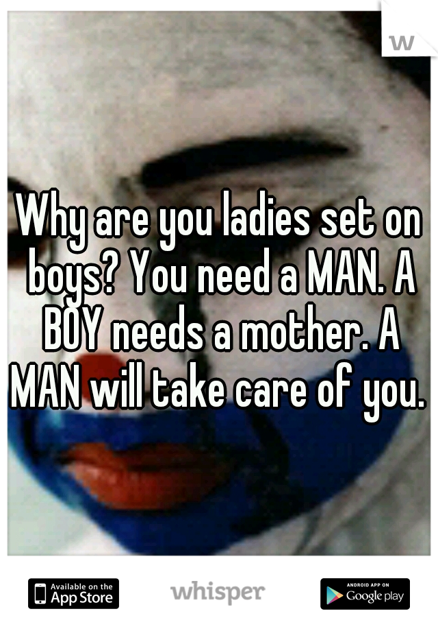 Why are you ladies set on boys? You need a MAN. A BOY needs a mother. A MAN will take care of you.  