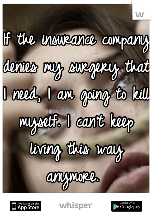 If the insurance company denies my surgery that I need, I am going to kill myself. I can't keep living this way anymore. 