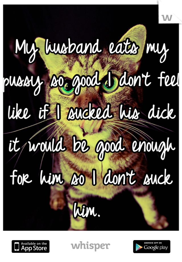 My husband eats my pussy so good I don't feel like if I sucked his dick it would be good enough for him so I don't suck him. 