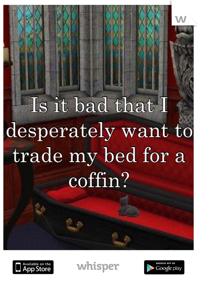 Is it bad that I desperately want to trade my bed for a coffin?