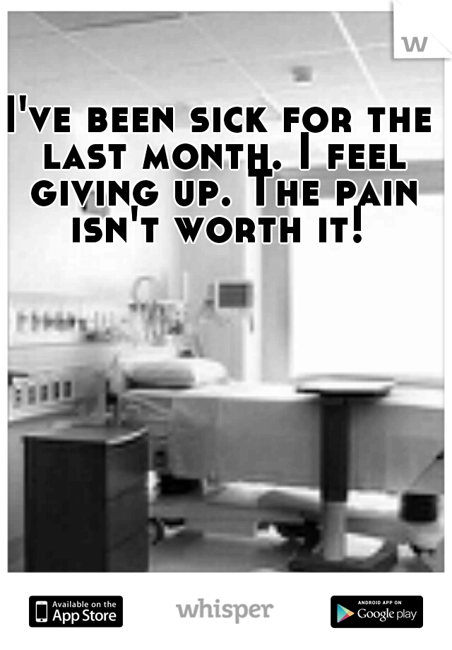 I've been sick for the last month. I feel giving up. The pain isn't worth it! 