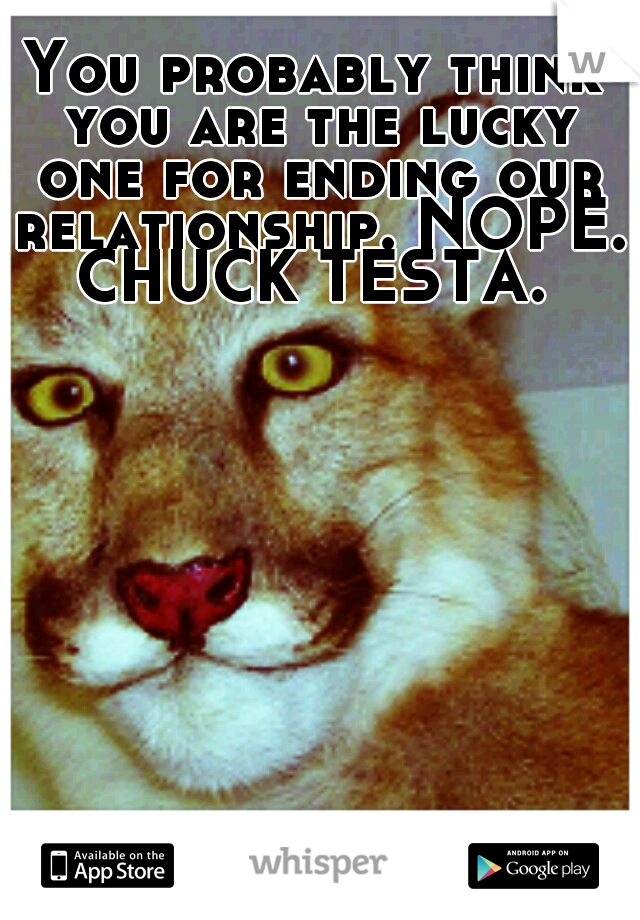 You probably think you are the lucky one for ending our relationship. NOPE. CHUCK TESTA. 