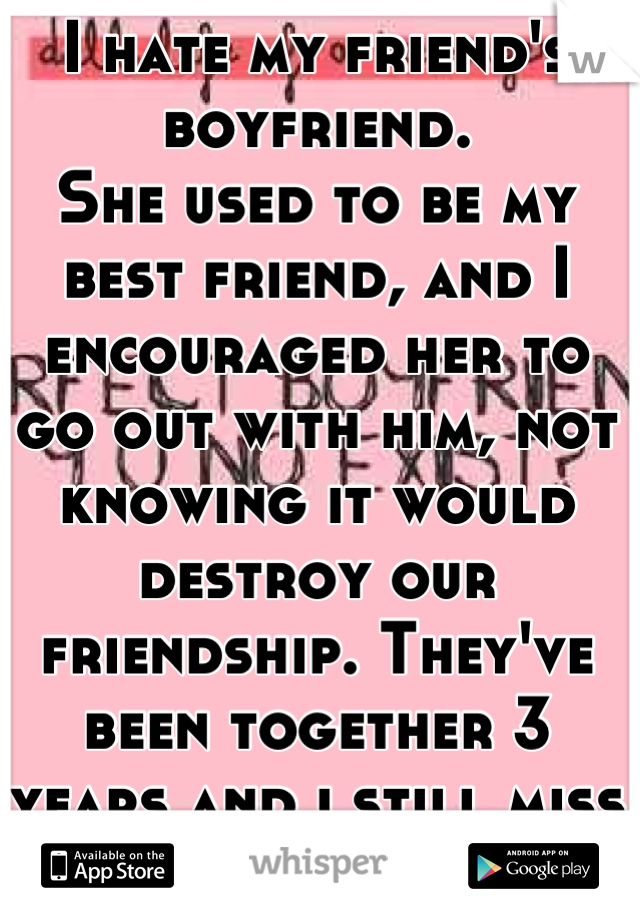 I hate my friend's boyfriend.
She used to be my best friend, and I encouraged her to go out with him, not knowing it would destroy our friendship. They've been together 3 years and i still miss her. 