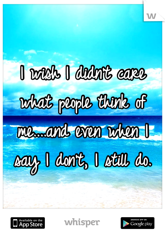 I wish I didn't care what people think of me....and even when I say I don't, I still do.